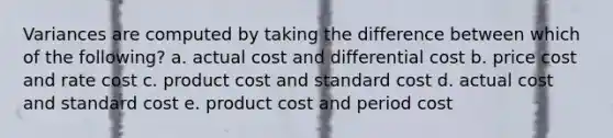 Variances are computed by taking the difference between which of the following? a. actual cost and differential cost b. price cost and rate cost c. product cost and standard cost d. actual cost and standard cost e. product cost and period cost