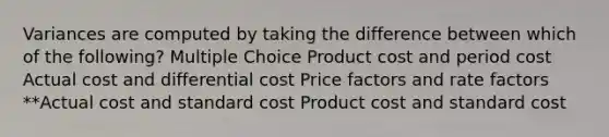 Variances are computed by taking the difference between which of the following? Multiple Choice Product cost and period cost Actual cost and differential cost Price factors and rate factors **Actual cost and standard cost Product cost and standard cost