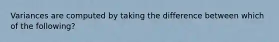 Variances are computed by taking the difference between which of the following?