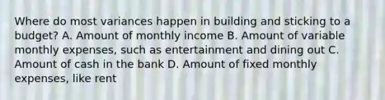 Where do most variances happen in building and sticking to a budget? A. Amount of monthly income B. Amount of variable monthly expenses, such as entertainment and dining out C. Amount of cash in the bank D. Amount of fixed monthly expenses, like rent