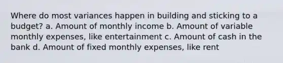 Where do most variances happen in building and sticking to a budget? a. Amount of monthly income b. Amount of variable monthly expenses, like entertainment c. Amount of cash in the bank d. Amount of fixed monthly expenses, like rent