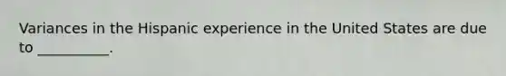 Variances in the Hispanic experience in the United States are due to __________.