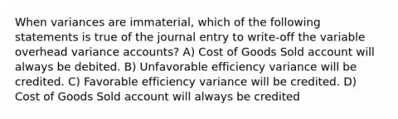 When variances are immaterial, which of the following statements is true of the journal entry to write-off the variable overhead variance accounts? A) Cost of Goods Sold account will always be debited. B) Unfavorable efficiency variance will be credited. C) Favorable efficiency variance will be credited. D) Cost of Goods Sold account will always be credited