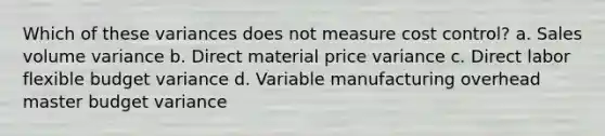 Which of these variances does not measure cost control? a. Sales volume variance b. Direct material price variance c. Direct labor flexible budget variance d. Variable manufacturing overhead master budget variance