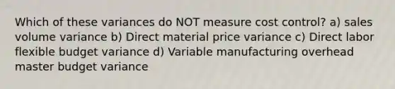 Which of these variances do NOT measure cost control? a) sales volume variance b) Direct material price variance c) Direct labor flexible budget variance d) Variable manufacturing overhead master budget variance