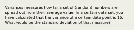 Variances measures how far a set of (random) numbers are spread out from their average value. In a certain data set, you have calculated that the variance of a certain data point is 16. What would be the <a href='https://www.questionai.com/knowledge/kqGUr1Cldy-standard-deviation' class='anchor-knowledge'>standard deviation</a> of that measure?