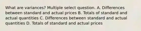 What are variances? Multiple select question. A. Differences between standard and actual prices B. Totals of standard and actual quantities C. Differences between standard and actual quantities D. Totals of standard and actual prices