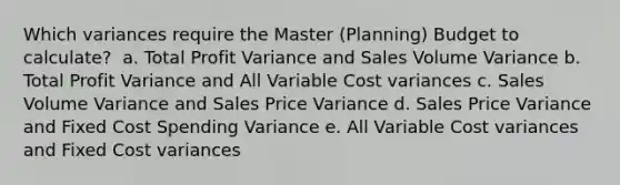 Which variances require the Master (Planning) Budget to calculate?​ ​ a. Total Profit Variance and Sales Volume Variance​ ​b. Total Profit Variance and All Variable Cost variances​ ​c. Sales Volume Variance and Sales Price Variance​ ​d. Sales Price Variance and Fixed Cost Spending Variance​ ​e. All Variable Cost variances and Fixed Cost variances​