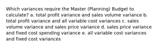 Which variances require the Master (Planning) Budget to calculate? a. total profit variance and sales volume variance b. total profit variance and all variable cost variances c. sales volume variance and sales price variance d. sales price variance and fixed cost spending variance e. all variable cost variances and fixed cost variances