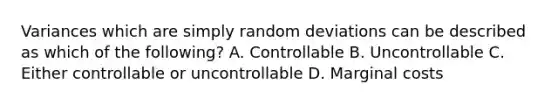 Variances which are simply random deviations can be described as which of the following? A. Controllable B. Uncontrollable C. Either controllable or uncontrollable D. Marginal costs