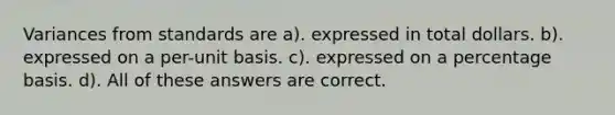 Variances from standards are a). expressed in total dollars. b). expressed on a per-unit basis. c). expressed on a percentage basis. d). All of these answers are correct.