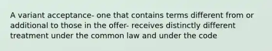 A variant acceptance- one that contains terms different from or additional to those in the offer- receives distinctly different treatment under the common law and under the code