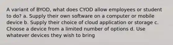 A variant of BYOD, what does CYOD allow employees or student to do? a. Supply their own software on a computer or mobile device b. Supply their choice of cloud application or storage c. Choose a device from a limited number of options d. Use whatever devices they wish to bring