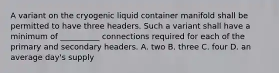 A variant on the cryogenic liquid container manifold shall be permitted to have three headers. Such a variant shall have a minimum of __________ connections required for each of the primary and secondary headers. A. two B. three C. four D. an average day's supply