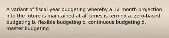 A variant of fiscal-year budgeting whereby a 12-month projection into the future is maintained at all times is termed a. zero-based budgeting b. flexible budgeting c. continuous budgeting d. master budgeting