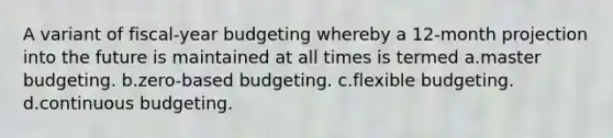 A variant of fiscal-year budgeting whereby a 12-month projection into the future is maintained at all times is termed a.master budgeting. b.zero-based budgeting. c.flexible budgeting. d.continuous budgeting.