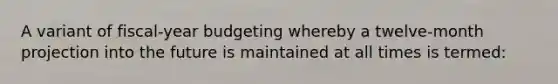 A variant of fiscal-year budgeting whereby a twelve-month projection into the future is maintained at all times is termed: