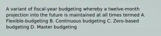 A variant of fiscal-year budgeting whereby a twelve-month projection into the future is maintained at all times termed A. Flexible-budgeting B. Continuous budgeting C. Zero-based budgeting D. Master budgeting