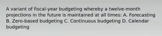 A variant of fiscal-year budgeting whereby a twelve-month projections in the future is maintained at all times: A. Forecasting B. Zero-based budgeting C. Continuous budgeting D. Calendar budgeting