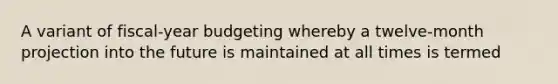 A variant of fiscal-year budgeting whereby a twelve-month projection into the future is maintained at all times is termed