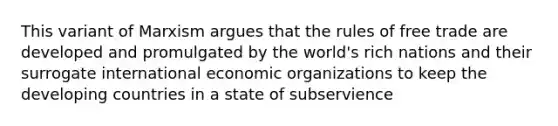 This variant of Marxism argues that the rules of free trade are developed and promulgated by the world's rich nations and their surrogate international economic organizations to keep the developing countries in a state of subservience