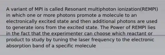 A variant of MPI is called Resonant multiphoton ionization(REMPI) in which one or more photons promote a molecule to an electronically excited state and then additional photons are used to generate ions from the excited state. The Power of REMPI lies in the fact that the experimenter can choose which reactant or product to study by tuning the laser frequency to the electronic absorption band of a specific molecule