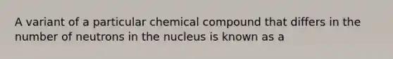 A variant of a particular chemical compound that differs in the number of neutrons in the nucleus is known as a