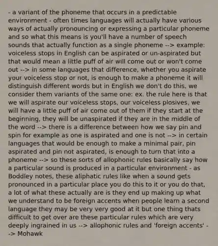 - a variant of the phoneme that occurs in a predictable environment - often times languages will actually have various ways of actually pronouncing or expressing a particular phoneme and so what this means is you'll have a number of speech sounds that actually function as a single phoneme --> example: voiceless stops in English can be aspirated or un-aspirated but that would mean a little puff of air will come out or won't come out --> in some languages that difference, whether you aspirate your voiceless stop or not, is enough to make a phoneme it will distinguish different words but in English we don't do this, we consider them variants of the same one: ex. the rule here is that we will aspirate our voiceless stops, our voiceless plosives, we will have a little puff of air come out of them if they start at the beginning, they will be unaspirated if they are in the middle of the word --> there is a difference between how we say pin and spin for example as one is aspirated and one is not --> in certain languages that would be enough to make a minimal pair, pin aspirated and pin not aspirated, is enough to turn that into a phoneme --> so these sorts of allophonic rules basically say how a particular sound is produced in a particular environment - as Boddley notes, these aliphatic rules like when a sound gets pronounced in a particular place you do this to it or you do that, a lot of what these actually are is they end up making up what we understand to be foreign accents when people learn a second language they may be very very good at it but one thing thats difficult to get over are these particular rules which are very deeply ingrained in us --> allophonic rules and 'foreign accents' --> Mohawk