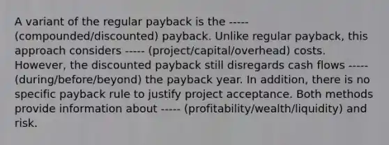 A variant of the regular payback is the ----- (compounded/discounted) payback. Unlike regular payback, this approach considers ----- (project/capital/overhead) costs. However, the discounted payback still disregards cash flows ----- (during/before/beyond) the payback year. In addition, there is no specific payback rule to justify project acceptance. Both methods provide information about ----- (profitability/wealth/liquidity) and risk.