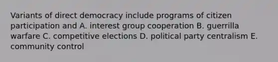 Variants of direct democracy include programs of citizen participation and A. interest group cooperation B. guerrilla warfare C. competitive elections D. political party centralism E. community control