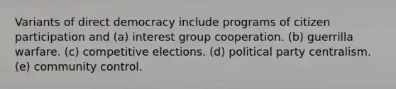 Variants of direct democracy include programs of citizen participation and (a) interest group cooperation. (b) guerrilla warfare. (c) competitive elections. (d) political party centralism. (e) community control.