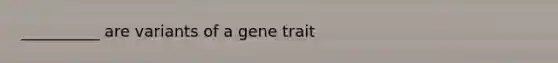 __________ are variants of a gene trait