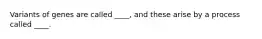 Variants of genes are called ____, and these arise by a process called ____.