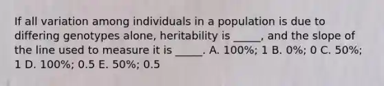 If all variation among individuals in a population is due to differing genotypes alone, heritability is _____, and the slope of the line used to measure it is _____. A. 100%; 1 B. 0%; 0 C. 50%; 1 D. 100%; 0.5 E. 50%; 0.5