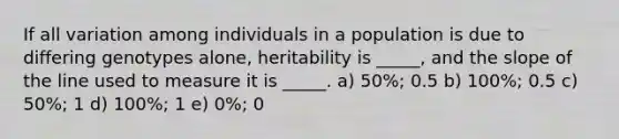 If all variation among individuals in a population is due to differing genotypes alone, heritability is _____, and the slope of the line used to measure it is _____. a) 50%; 0.5 b) 100%; 0.5 c) 50%; 1 d) 100%; 1 e) 0%; 0