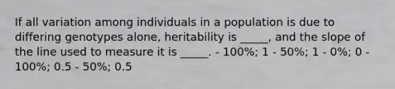 If all variation among individuals in a population is due to differing genotypes alone, heritability is _____, and the slope of the line used to measure it is _____. - 100%; 1 - 50%; 1 - 0%; 0 - 100%; 0.5 - 50%; 0.5