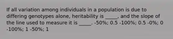 If all variation among individuals in a population is due to differing genotypes alone, heritability is _____, and the slope of the line used to measure it is _____. -50%; 0.5 -100%; 0.5 -0%; 0 -100%; 1 -50%; 1