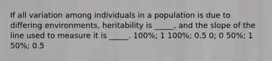 If all variation among individuals in a population is due to differing environments, heritability is _____, and the slope of the line used to measure it is _____. 100%; 1 100%; 0.5 0; 0 50%; 1 50%; 0.5