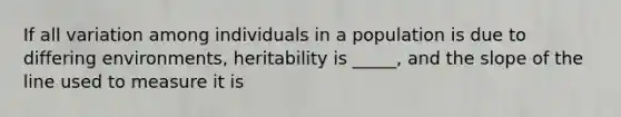 If all variation among individuals in a population is due to differing environments, heritability is _____, and the slope of the line used to measure it is