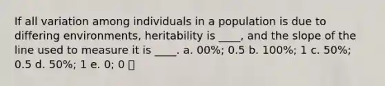 If all variation among individuals in a population is due to differing environments, heritability is ____, and the slope of the line used to measure it is ____. a. 00%; 0.5 b. 100%; 1 c. 50%; 0.5 d. 50%; 1 e. 0; 0