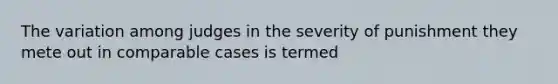 The variation among judges in the severity of punishment they mete out in comparable cases is termed