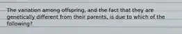 The variation among offspring, and the fact that they are genetically different from their parents, is due to which of the following?