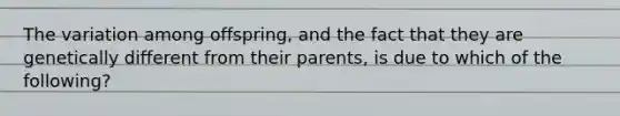 The variation among offspring, and the fact that they are genetically different from their parents, is due to which of the following?