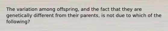 The variation among offspring, and the fact that they are genetically different from their parents, is not due to which of the following?