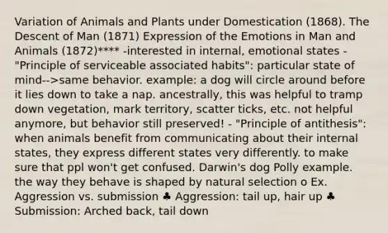 Variation of Animals and Plants under Domestication (1868). The Descent of Man (1871) Expression of the Emotions in Man and Animals (1872)**** -interested in internal, emotional states - "Principle of serviceable associated habits": particular state of mind-->same behavior. example: a dog will circle around before it lies down to take a nap. ancestrally, this was helpful to tramp down vegetation, mark territory, scatter ticks, etc. not helpful anymore, but behavior still preserved! - "Principle of antithesis": when animals benefit from communicating about their internal states, they express different states very differently. to make sure that ppl won't get confused. Darwin's dog Polly example. the way they behave is shaped by natural selection o Ex. Aggression vs. submission ♣ Aggression: tail up, hair up ♣ Submission: Arched back, tail down