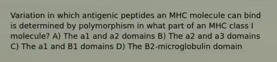 Variation in which antigenic peptides an MHC molecule can bind is determined by polymorphism in what part of an MHC class I molecule? A) The a1 and a2 domains B) The a2 and a3 domains C) The a1 and B1 domains D) The B2-microglobulin domain