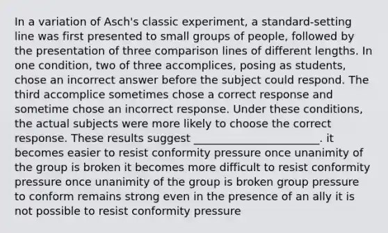 In a variation of Asch's classic experiment, a standard-setting line was first presented to small groups of people, followed by the presentation of three comparison lines of different lengths. In one condition, two of three accomplices, posing as students, chose an incorrect answer before the subject could respond. The third accomplice sometimes chose a correct response and sometime chose an incorrect response. Under these conditions, the actual subjects were more likely to choose the correct response. These results suggest _______________________. it becomes easier to resist conformity pressure once unanimity of the group is broken it becomes more difficult to resist conformity pressure once unanimity of the group is broken group pressure to conform remains strong even in the presence of an ally it is not possible to resist conformity pressure