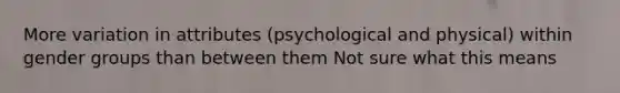 More variation in attributes (psychological and physical) within gender groups than between them Not sure what this means