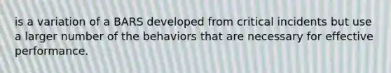 is a variation of a BARS developed from critical incidents but use a larger number of the behaviors that are necessary for effective performance.