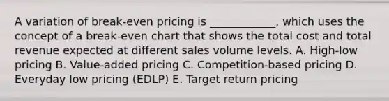 A variation of break-even pricing is ____________, which uses the concept of a break-even chart that shows the total cost and total revenue expected at different sales volume levels. A. High-low pricing B. Value-added pricing C. Competition-based pricing D. Everyday low pricing (EDLP) E. Target return pricing